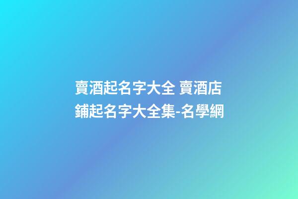 賣酒起名字大全 賣酒店鋪起名字大全集-名學網-第1張-店鋪起名-玄機派